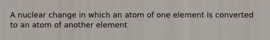 A nuclear change in which an atom of one element is converted to an atom of another element