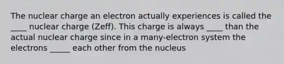 The nuclear charge an electron actually experiences is called the ____ nuclear charge (Zeff). This charge is always ____ than the actual nuclear charge since in a many-electron system the electrons _____ each other from the nucleus