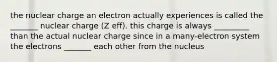 the nuclear charge an electron actually experiences is called the _______ nuclear charge (Z eff). this charge is always _________ than the actual nuclear charge since in a many-electron system the electrons _______ each other from the nucleus