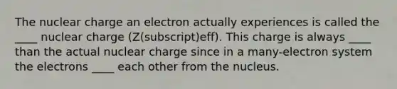 The nuclear charge an electron actually experiences is called the ____ nuclear charge (Z(subscript)eff). This charge is always ____ than the actual nuclear charge since in a many-electron system the electrons ____ each other from the nucleus.