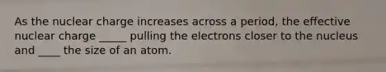 As the nuclear charge increases across a period, the effective nuclear charge _____ pulling the electrons closer to the nucleus and ____ the size of an atom.