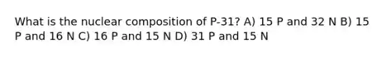 What is the nuclear composition of P-31? A) 15 P and 32 N B) 15 P and 16 N C) 16 P and 15 N D) 31 P and 15 N