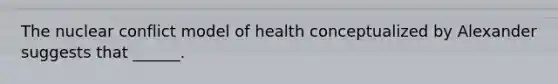 The nuclear conflict model of health conceptualized by Alexander suggests that ______.