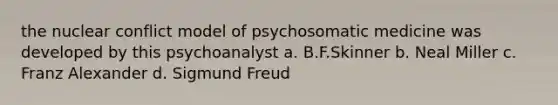 the nuclear conflict model of psychosomatic medicine was developed by this psychoanalyst a. B.F.Skinner b. Neal Miller c. Franz Alexander d. Sigmund Freud