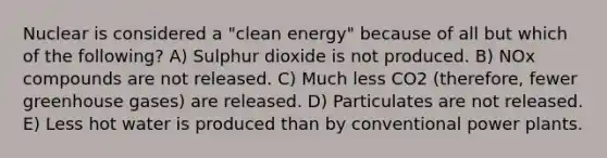 Nuclear is considered a "clean energy" because of all but which of the following? A) Sulphur dioxide is not produced. B) NOx compounds are not released. C) Much less CO2 (therefore, fewer greenhouse gases) are released. D) Particulates are not released. E) Less hot water is produced than by conventional power plants.