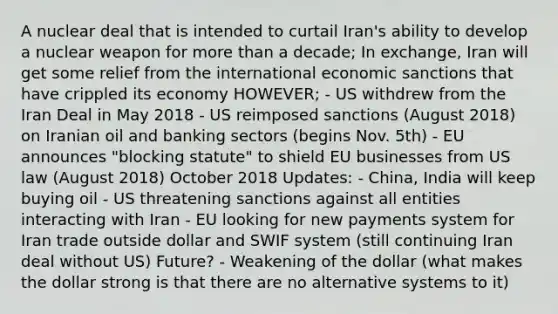 A nuclear deal that is intended to curtail Iran's ability to develop a nuclear weapon for more than a decade; In exchange, Iran will get some relief from the international economic sanctions that have crippled its economy HOWEVER; - US withdrew from the Iran Deal in May 2018 - US reimposed sanctions (August 2018) on Iranian oil and banking sectors (begins Nov. 5th) - EU announces "blocking statute" to shield EU businesses from US law (August 2018) October 2018 Updates: - China, India will keep buying oil - US threatening sanctions against all entities interacting with Iran - EU looking for new payments system for Iran trade outside dollar and SWIF system (still continuing Iran deal without US) Future? - Weakening of the dollar (what makes the dollar strong is that there are no alternative systems to it)