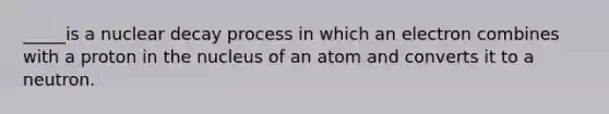 _____is a nuclear decay process in which an electron combines with a proton in the nucleus of an atom and converts it to a neutron.