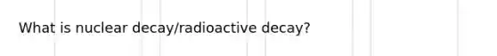 What is nuclear decay/radioactive decay?