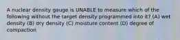 A nuclear density gauge is UNABLE to measure which of the following without the target density programmed into it? (A) wet density (B) dry density (C) moisture content (D) degree of compaction