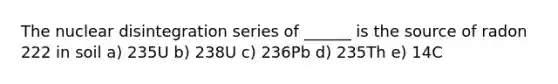 The nuclear disintegration series of ______ is the source of radon 222 in soil a) 235U b) 238U c) 236Pb d) 235Th e) 14C