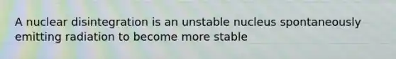 A nuclear disintegration is an unstable nucleus spontaneously emitting radiation to become more stable