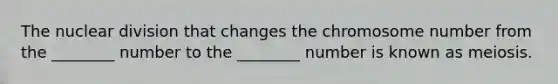 The nuclear division that changes the chromosome number from the ________ number to the ________ number is known as meiosis.