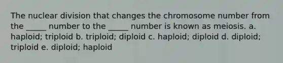 The nuclear division that changes the chromosome number from the _____ number to the _____ number is known as meiosis. a. haploid; triploid b. triploid; diploid c. haploid; diploid d. diploid; triploid e. diploid; haploid