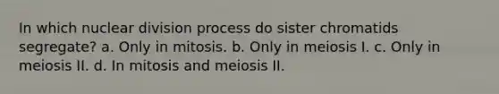 In which nuclear division process do sister chromatids segregate? a. Only in mitosis. b. Only in meiosis I. c. Only in meiosis II. d. In mitosis and meiosis II.