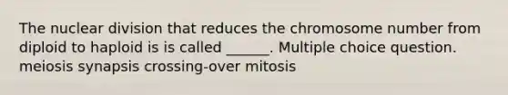 The nuclear division that reduces the chromosome number from diploid to haploid is is called ______. Multiple choice question. meiosis synapsis crossing-over mitosis