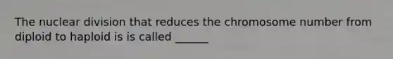 The nuclear division that reduces the chromosome number from diploid to haploid is is called ______