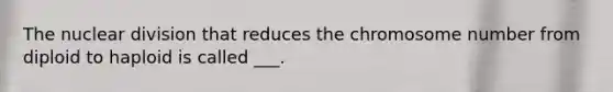 The nuclear division that reduces the chromosome number from diploid to haploid is called ___.