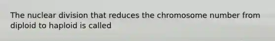 The nuclear division that reduces the chromosome number from diploid to haploid is called