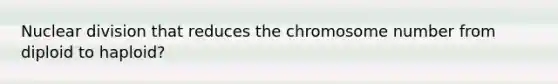 Nuclear division that reduces the chromosome number from diploid to haploid?