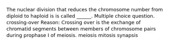 The nuclear division that reduces the chromosome number from diploid to haploid is is called ______. Multiple choice question. crossing-over Reason: Crossing over is the exchange of chromatid segments between members of chromosome pairs during prophase I of meiosis. meiosis mitosis synapsis