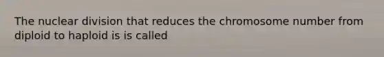 The nuclear division that reduces the chromosome number from diploid to haploid is is called