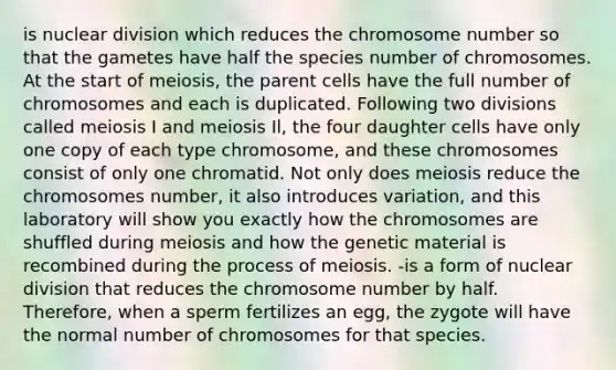 is nuclear division which reduces the chromosome number so that the gametes have half the species number of chromosomes. At the start of meiosis, the parent cells have the full number of chromosomes and each is duplicated. Following two divisions called meiosis I and meiosis Il, the four daughter cells have only one copy of each type chromosome, and these chromosomes consist of only one chromatid. Not only does meiosis reduce the chromosomes number, it also introduces variation, and this laboratory will show you exactly how the chromosomes are shuffled during meiosis and how the genetic material is recombined during the process of meiosis. -is a form of nuclear division that reduces the chromosome number by half. Therefore, when a sperm fertilizes an egg, the zygote will have the normal number of chromosomes for that species.