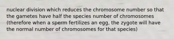 nuclear division which reduces the chromosome number so that the gametes have half the species number of chromosomes (therefore when a sperm fertilizes an egg, the zygote will have the normal number of chromosomes for that species)