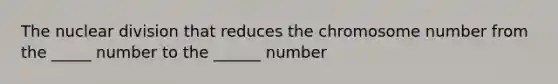 The nuclear division that reduces the chromosome number from the _____ number to the ______ number