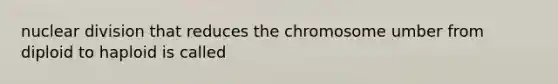 nuclear division that reduces the chromosome umber from diploid to haploid is called