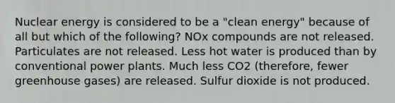 Nuclear energy is considered to be a "clean energy" because of all but which of the following? NOx compounds are not released. Particulates are not released. Less hot water is produced than by conventional power plants. Much less CO2 (therefore, fewer greenhouse gases) are released. Sulfur dioxide is not produced.