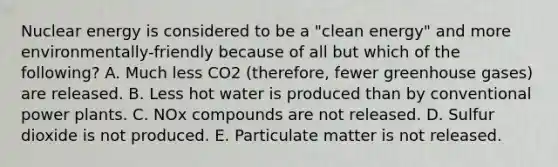 Nuclear energy is considered to be a "clean energy" and more environmentally-friendly because of all but which of the following? A. Much less CO2 (therefore, fewer greenhouse gases) are released. B. Less hot water is produced than by conventional power plants. C. NOx compounds are not released. D. Sulfur dioxide is not produced. E. Particulate matter is not released.