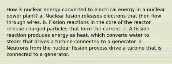 How is nuclear energy converted to electrical energy in a nuclear power plant? a. Nuclear fusion releases electrons that then flow through wires. b. Fission reactions in the core of the reactor release charged particles that form the current. c. A fission reaction produces energy as heat, which converts water to steam that drives a turbine connected to a generator. d. Neutrons from the nuclear fission process drive a turbine that is connected to a generator.