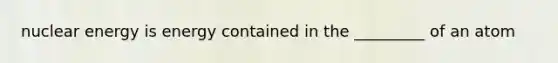 nuclear energy is energy contained in the _________ of an atom