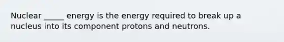 Nuclear _____ energy is the energy required to break up a nucleus into its component protons and neutrons.