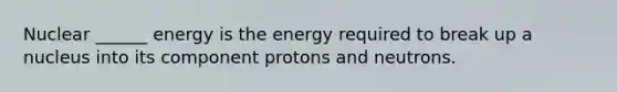 Nuclear ______ energy is the energy required to break up a nucleus into its component protons and neutrons.