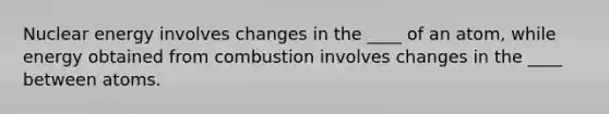 Nuclear energy involves changes in the ____ of an atom, while energy obtained from combustion involves changes in the ____ between atoms.