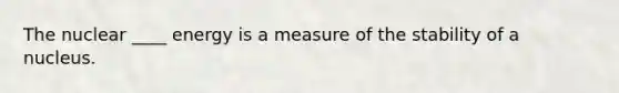 The nuclear ____ energy is a measure of the stability of a nucleus.