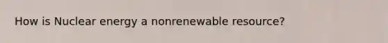 How is Nuclear energy a nonrenewable resource?