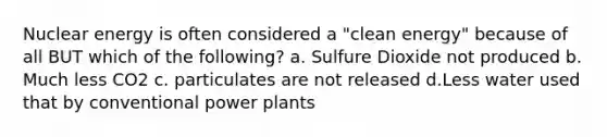 Nuclear energy is often considered a "clean energy" because of all BUT which of the following? a. Sulfure Dioxide not produced b. Much less CO2 c. particulates are not released d.Less water used that by conventional power plants