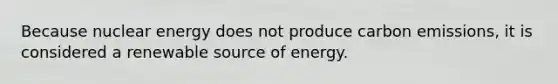 Because nuclear energy does not produce carbon emissions, it is considered a renewable source of energy.