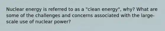 Nuclear energy is referred to as a "clean energy", why? What are some of the challenges and concerns associated with the large-scale use of nuclear power?