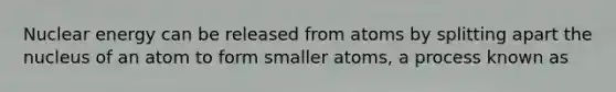 Nuclear energy can be released from atoms by splitting apart the nucleus of an atom to form smaller atoms, a process known as