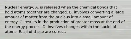 Nuclear energy: A. is released when the chemical bonds that hold atoms together are changed. B. involves converting a large amount of matter from the nucleus into a small amount of energy. C. results in the production of greater mass at the end of the energy process. D. involves changes within the nuclei of atoms. E. all of these are correct.