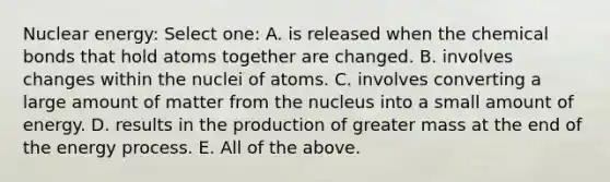 Nuclear energy: Select one: A. is released when the chemical bonds that hold atoms together are changed. B. involves changes within the nuclei of atoms. C. involves converting a large amount of matter from the nucleus into a small amount of energy. D. results in the production of greater mass at the end of the energy process. E. All of the above.