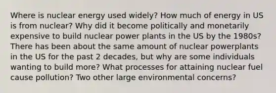 Where is nuclear energy used widely? How much of energy in US is from nuclear? Why did it become politically and monetarily expensive to build nuclear power plants in the US by the 1980s? There has been about the same amount of nuclear powerplants in the US for the past 2 decades, but why are some individuals wanting to build more? What processes for attaining nuclear fuel cause pollution? Two other large environmental concerns?