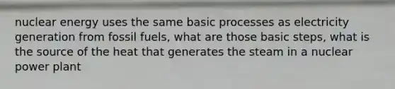 nuclear energy uses the same basic processes as electricity generation from fossil fuels, what are those basic steps, what is the source of the heat that generates the steam in a nuclear power plant