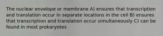 The nuclear envelope or membrane A) ensures that transcription and translation occur in separate locations in the cell B) ensures that transcription and translation occur simultaneously C) can be found in most prokaryotes