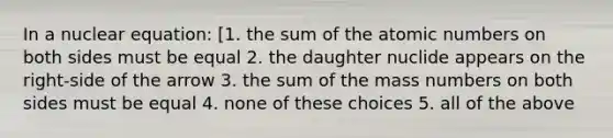 In a nuclear equation: [1. the sum of the atomic numbers on both sides must be equal 2. the daughter nuclide appears on the right-side of the arrow 3. the sum of the mass numbers on both sides must be equal 4. none of these choices 5. all of the above