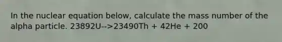 In the nuclear equation below, calculate the mass number of the alpha particle. 23892U-->23490Th + 42He + 200