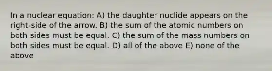 In a nuclear equation: A) the daughter nuclide appears on the right-side of the arrow. B) the sum of the atomic numbers on both sides must be equal. C) the sum of the mass numbers on both sides must be equal. D) all of the above E) none of the above